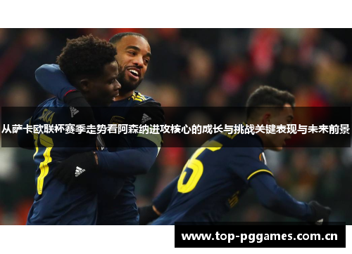 从萨卡欧联杯赛季走势看阿森纳进攻核心的成长与挑战关键表现与未来前景